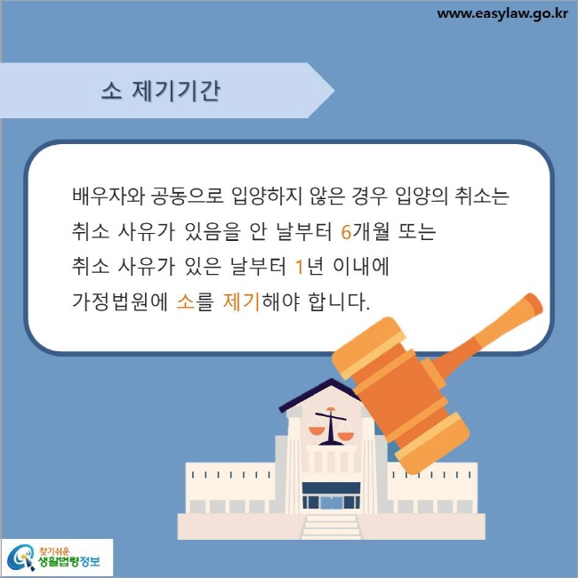 www.easylaw.go.kr 소 제기기간배우자와 공동으로 입양하지 않은 경우 입양의 취소는 취소 사유가 있음을 안 날부터 6개월 또는 취소 사유가 있은 날부터 1년 이내에 가정법원에 소를 제기해야 합니다