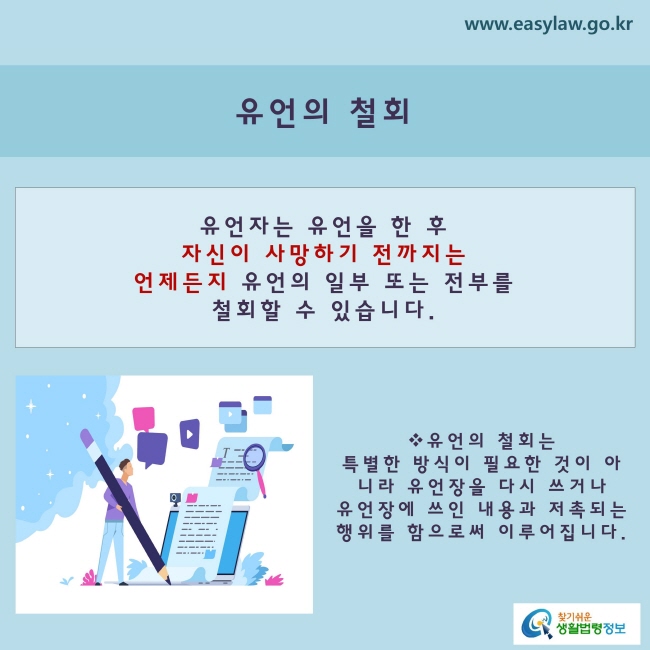 [유언의 철회]유언자는 유언을 한 후 자신이 사망하기 전까지는 언제든지 유언의 일부 또는 전부를 철회할 수 있습니다.유언의 철회는 특별한 방식에 따라 이루어지는 것이 아니라,유언장을 다시 쓰거나 유언장에 쓰인 내용과 저촉되는 행위를 함으로써 이루어집니다