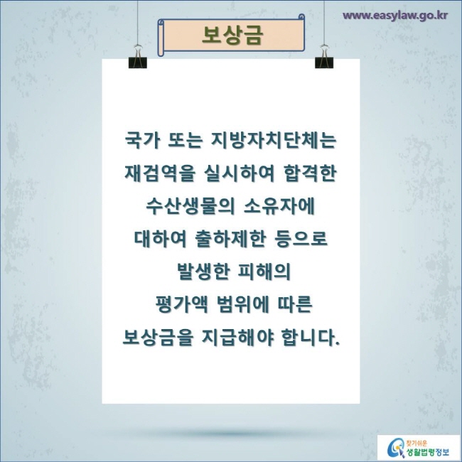 보상금

국가 또는 지방자치단체는 재검역을 실시하여 합격한 수산생물의 소유자에 대하여 출하제한 등으로 발생한 피해의 평가액 범위에 따른 보상금을 지급해야 합니다.