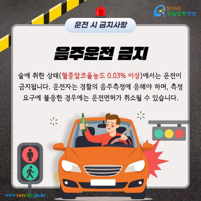 운전 시 금지사항 음주운전 금지 술에 취한 상태(혈중알코올농도 0.03% 이상)에서는 운전이 금지됩니다. 운전자는 경찰의 음주측정에 응해야 하며, 측정 요구에 불응한 경우에는 운전면허가 취소될 수 있습니다.