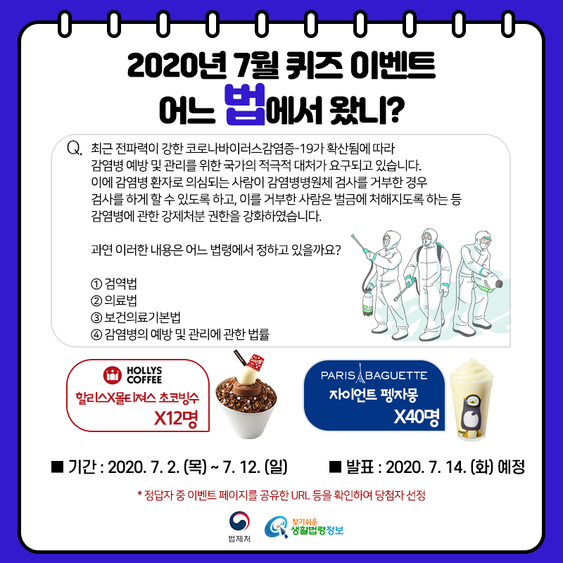 찾기 쉬운 생활법령정보 7월 퀴즈 이벤트&#10;어느 법에서 왔니?&#10;Q. 최근 전파력이 강한 코로나바이러스감염증-19가 확산됨에 따라 감염병 예방 및 관리를 위한 국가의 적극적 대처가 요구되고 있습니다. 이에 감염병 환자로 의심되는 사람이 감염병병원체 검사를 거부한 경우 검사를 하게 할 수 있도록 하고, 이를 거부한 사람은 벌금에 처해지도록 하는 등 감염병에 관한 강제처분 권한을 강화하였습니다.&#10;과연 이러한 내용은 어느 법령에서 정하고 있을까요?&#10;① 검역법&#10;② 의료법&#10;③ 보건의료기본법&#10;④ 감염병의 예방 및 관리에 관한 법률&#10;&#10;이벤트 기간: 2020. 7. 2. ~ 7. 12.&#10;당첨자 발표: 2020. 7. 14.&#10;이벤트 경품: 할리스x몰티져스 초코빙수 12명, 파리바게뜨 자이언트 펭자몽 40명