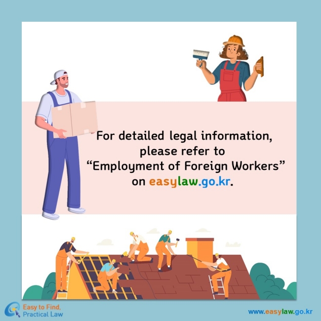 For detailed legal information,  please refer to  “Employment of Foreign Workers” on easylaw.go.kr.