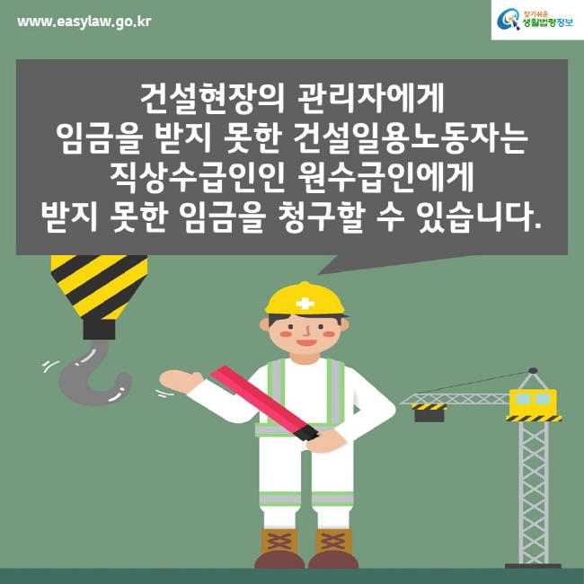 www.easylaw.go.kr찾기쉬운생활법령정보건설현장의 관리자에게 임금을 받지 못한 건설일용노동자는 직상수급인인 원수급인에게 받지 못한 임금을 청구할 수 있습니다.