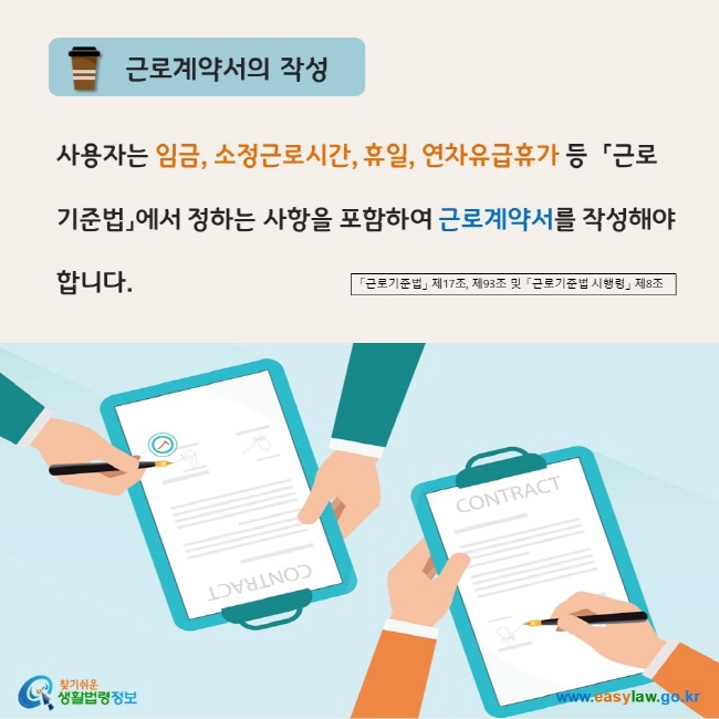 www.easylaw.go.kr 근로계약서 작성 사용자는 임금, 소정근로시간, 휴일, 연차유급휴가 등  「근로기준법」에서 정하는 사항을 포함하여 근로계약서를 작성해야 합니다. 「근로기준법」 제17조,제93조 및 「근로기준법시행령」 제8조