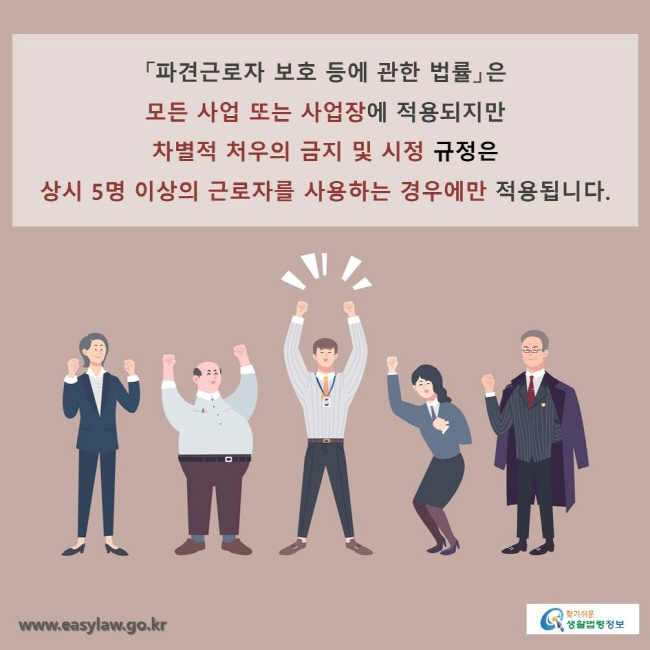 「파견근로자 보호 등에 관한 법률」은 모든 사업 또는 사업장에 적용되지만 차별적 처우의 금지 및 시정 규정은 
상시 5명 이상의 근로자를 사용하는 경우에만 적용됩니다.