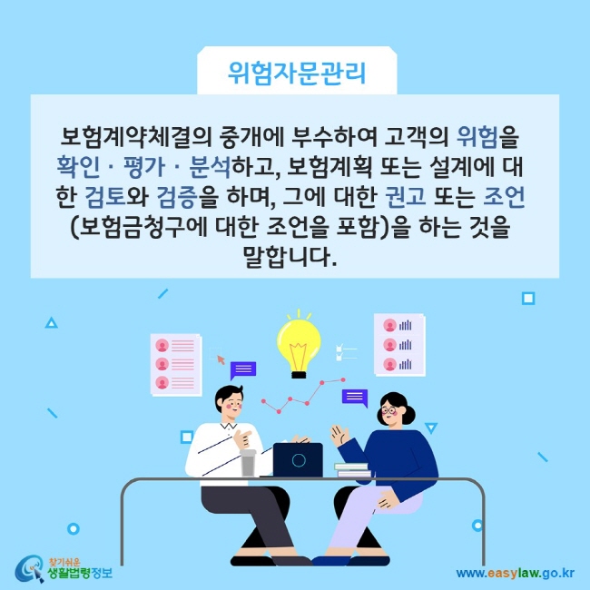 www.easylaw.go.kr A. 보험계약체결의 중개에 부수하여 고객의 위험을 확인ㆍ평가ㆍ분석하고, 보험계획 또는 설계에 대한 검토와 검증을 하며, 그에 대한 권고 또는 조언(보험금청구에 대한 조언을 포함)을 하는 것을 말합니다.