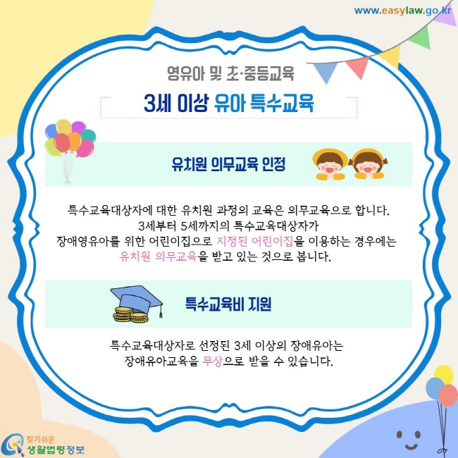 영유아 및 초·중등교육. 3세 이상 유아 특수교육. 유치원 의무교육의 인정. 특수교육대상자에 대한 유치원 과정의 교육은 의무교육으로 합니다. 3세부터 5세까지의 특수교육대상자가 장애영유아를 위한 어린이집으로 지정된 어린이집을 이용하는 경우에는  유치원 의무교육을 받고 있는 것으로 봅니다.  특수교육비 지원. 특수교육대상자로 선정된 3세 이상의 장애유아는  장애유아교육을 무상으로 받을 수 있습니다.