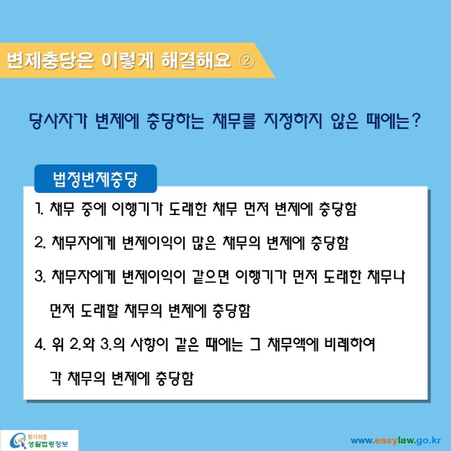 변제충당은 이렇게 해결해요 ②

당사자가 변제에 충당하는 채무를 지정하지 않은 때에는? 

법정변제충당
1. 채무 중에 이행기가 도래한 채무 먼저 변제에 충당함
2. 채무자에게 변제이익이 많은 채무의 변제에 충당함
3. 채무자에게 변제이익이 같으면 이행기가 먼저 도래한 채무나 먼저 도래할 채무의 변제에 충당함
4. 위 2.와 3.의 사항이 같은 때에는 그 채무액에 비례하여 각 채무의 변제에 충당함