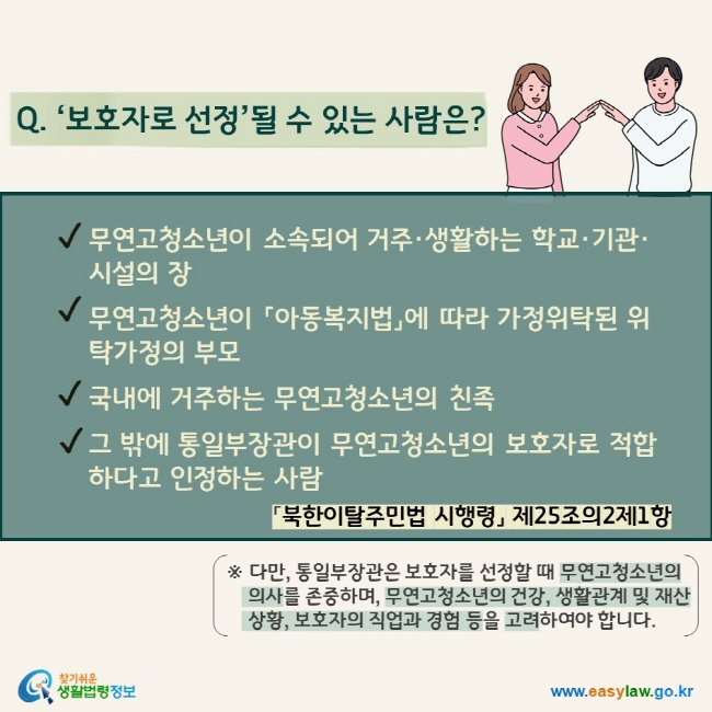 Q. ‘보호자로 선정’될 수 있는 사람은?  √ 무연고청소년이 소속되어 거주·생활하는 학교·기관·시설의 장 √ 무연고청소년이 「아동복지법」에 따라 가정위탁된 위탁가정의 부모 √ 국내에 거주하는 무연고청소년의 친족 √ 그 밖에 통일부장관이 무연고청소년의 보호자로 적합하다고 인정하는 사람 「북한이탈주민법 시행령」 제25조의2제1항 ※ 다만, 통일부장관은 보호자를 선정할 때 무연고청소년의 의사를 존중하며, 무연고청소년의 건강, 생활관계 및 재산상황, 보호자의 직업과 경험 등을 고려하여야 합니다.