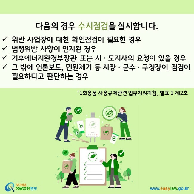 다음의 경우 수시점검을 실시합니다.  ü위반 사업장에 대한 확인점검이 필요한 경우 ü법령위반 사항이 인지된 경우 ü환경부장관 또는 시ㆍ도지사의 요청이 있을 경우 ü그 밖에 언론보도, 민원제기 등 시장ㆍ군수ㆍ구청장이 점검이 필요하다고 판단하는 경우 「1회용품 사용규제관련 업무처리지침」 별표 1 제2호