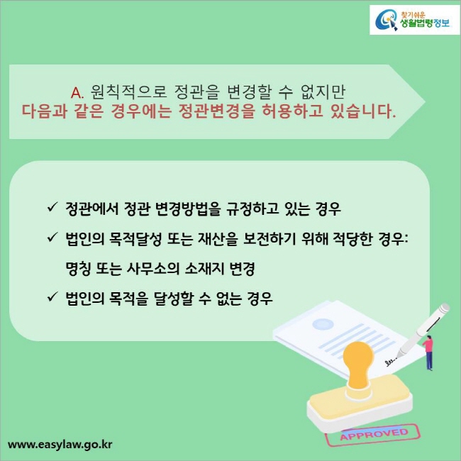 A. 원칙적으로 정관을 변경할 수 없지만 다음과 같은 경우에는 정관변경을 허용하고 있습니다.
정관에서 정관 변경방법을 규정하고 있는 경우 
법인의 목적달성 또는 재산을 보전하기 위해 적당한 경우: 명칭 또는 사무소의 소재지 변경
법인의 목적을 달성할 수 없는 경우