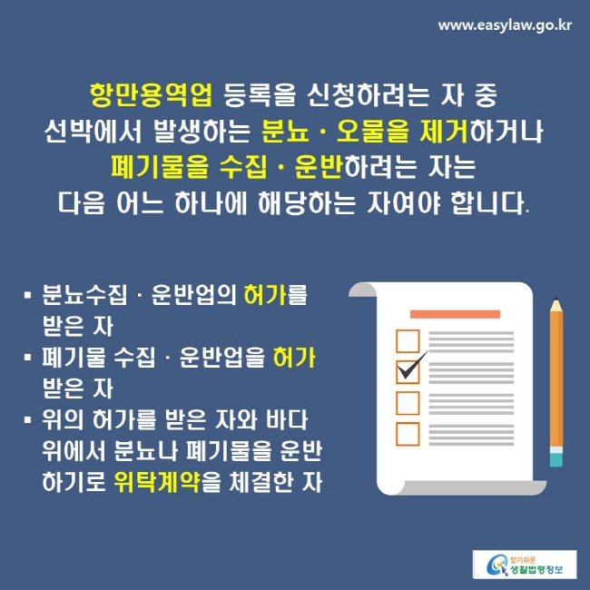 항만용역업 등록을 신청하려는 자 중 선박에서 발생하는 분뇨ㆍ오물을 제거하거나 폐기물을 수집ㆍ운반하려는 자는 다음 어느 하나에 해당하는 자여야 합니다.
-분뇨수집·운반업의 허가를 받은 자
-폐기물 수집·운반업을 허가받은 자
-위의 허가를 받은 자와 바다 위에서 분뇨나 폐기물을 운반하기로 위탁계약을 체결한 자