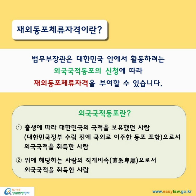 재외동포체류자격이란?

법무부장관은 대한민국 안에서 활동하려는 외국국적동포의 신청에 따라 재외동포체류자격을 부여할 수 있습니다.

외국국적동포란?

① 출생에 따라 대한민국의 국적을 보유했던 사람(대한민국정부 수립 전에 국외로 이주한 동포 포함)으로서 외국국적을 취득한 사람
② 위에 해당하는 사람의 직계비속(直系卑屬)으로서 외국국적을 취득한 사람