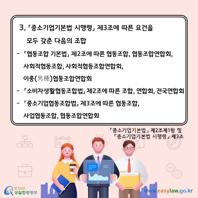 3. 「중소기업기본법 시행령」 제3조에 따른 요건을 모두 갖춘 다음의 조합. 「협동조합 기본법」 제2조에 따른 협동조합, 협동조합연합회, 사회적협동조합, 사회적협동조합연합회, 이종(異種)협동조합연합회. 「소비자생활협동조합법」 제2조에 따른 조합, 연합회, 전국연합회. 「중소기업협동조합법」 제3조에 따른 협동조합, 사업협동조합, 협동조합연합회. 「중소기업기본법」 제2조제1항 및  「중소기업기본법 시행령」 제3조