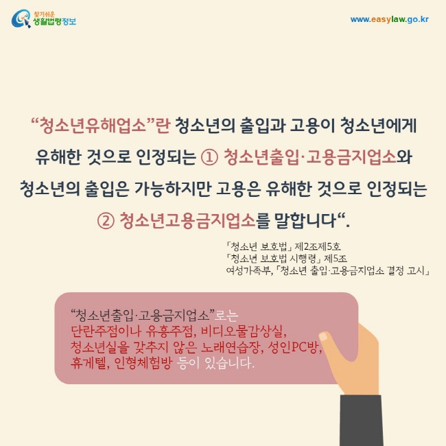 “청소년유해업소”란 청소년의 출입과 고용이 청소년에게 유해한 것으로 인정되는 ① 청소년출입·고용금지업소와 청소년의 출입은 가능하지만 고용은 유해한 것으로 인정되는 ② 청소년고용금지업소를 말합니다“.   “청소년출입·고용금지업소”로는   단란주점이나 유흥주점, 비디오물감상실,    청소년실을 갖추지 않은 노래연습장, 성인PC방, 휴게텔, 인형체험방 등이 있습니다. 「청소년 보호법」 제2조제5호 「청소년 보호법 시행령」 제5조 여성가족부, 「청소년 출입·고용금지업소 결정 고시」  