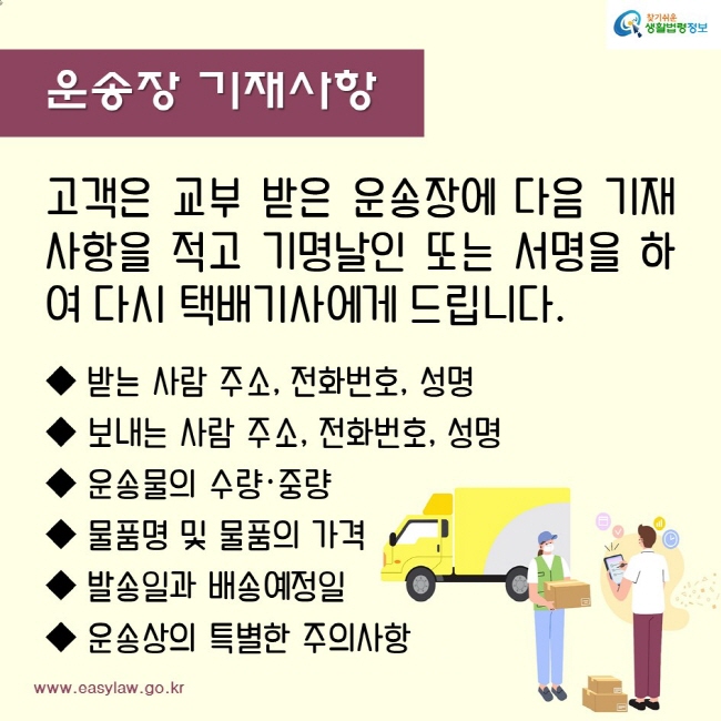 운송장 기재사항
고객은 교부 받은 운송장에 다음 기재 사항을 적고 기명날인 또는 서명을 하여 다시 택배기사에게 드립니다.
받는 사람 주소, 전화번호, 성명
보내는 사람 주소, 전화번호, 성명
운송물의 수량·중량
물품명 및 물품의 가격
발송일과 배송예정일
운송상의 특별한 주의사항
찾기쉬운생활법령정보
www.easylaw.go.kr
