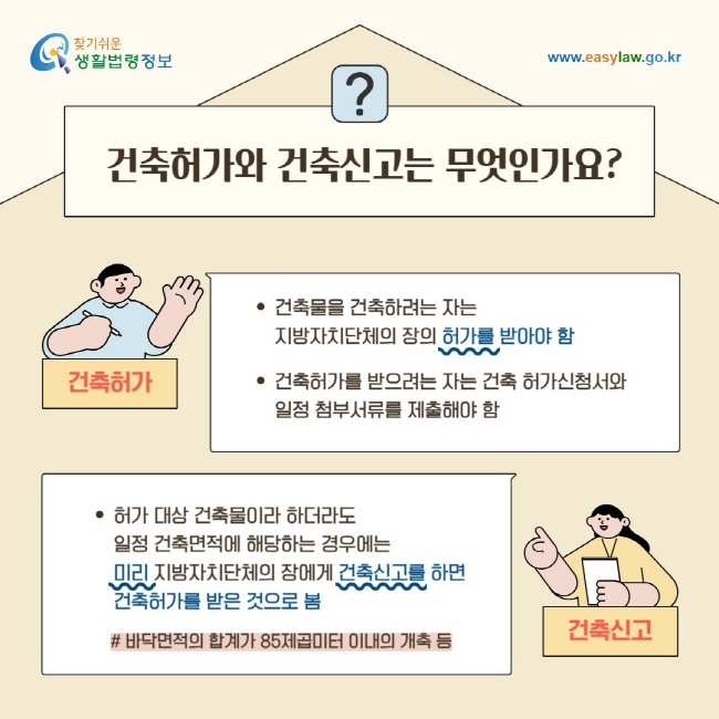 건축허가와 건축신고는 무엇인가요?건축물을 건축하려는 자는 특별자치시장·특별자치도지사 또는 시장·군수·구청장의 허가를 받아야 함. 건축허가를 받으려는 자는 건축 허가신청서와일정 첨부서류를 허가권자에게 제출해야 함허가 대상 건축물이라 하더라도 일정 건축면적에 해당하는 경우에는 미리 특별자치시장·특별자치도지사 또는 시장·군수·구청장에게 건축신고를 하면 건축허가를 받은 것으로 봄# 바닥면적의 합계가 85제곱미터 이내의 개축 등