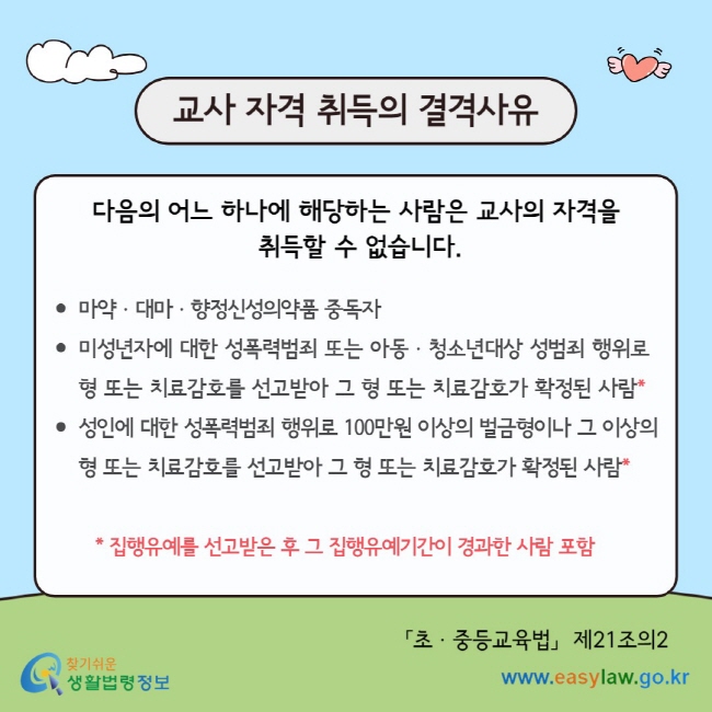 교사 자격 취득의 결격사유 다음의 어느 하나에 해당하는 사람은 교사의 자격을&nbsp; 취득할 수 없습니다.  마약ㆍ대마ㆍ향정신성의약품 중독자 미성년자에 대한 성폭력범죄 또는 아동ㆍ청소년대상 성범죄 행위로 형 또는 치료감호를 선고받아 그 형 또는 치료감호가 확정된 사람* 성인에 대한 성폭력범죄 행위로 100만원 이상의 벌금형이나 그 이상의 형 또는 치료감호를 선고받아 그 형 또는 치료감호가 확정된 사람*  &nbsp; &nbsp; &nbsp; &nbsp;*&nbsp;집행유예를 선고받은 후 그 집행유예기간이 경과한 사람 포함&nbsp; 「초ㆍ중등교육법」&nbsp; 제21조의2