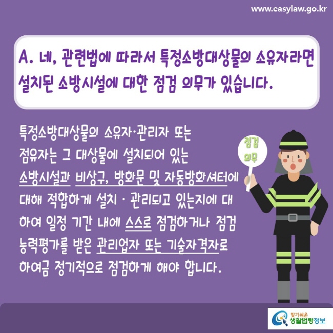 www.easylaw.go.kr A. 네, 관련법에 따라서 특정소방대상물의 소유자라면 설치된 소방시설에 대한 점검 의무가 있습니다. 특정소방대상물의 소유자·관리자 또는 점유자는 그 대상물에 설치되어 있는 소방시설과 비상구, 방화문 및 자동방화셔터에 대해 적합하게 설치·관리되고 있는지에 대하여 일정 기간 내에 스스로 점검하거나 점검능력평가를 받은 관리업자 또는 기술자격자로 하여금 정기적으로 점검하게 해야 합니다. 