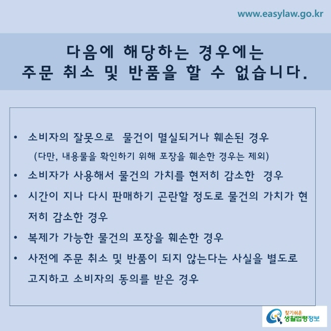 다음에 해당하는 경우에는 주문 취소 및 반품을 할 수 없습니다.
ㆍ 소비자의 잘못으로 물건이 멸실(물건의 기능을 할 수 없을 정도로 전부 파괴된 상태)되거나 훼손된 경우(다만, 내용물을 확인하기 위해 포장을 훼손한 경우에는 제외)
ㆍ 소비자가 사용해서 물건의 가치가 뚜렷하게 떨어진 경우
ㆍ 시간이 지나 다시 판매하기 곤란할 정도로 물건의 가치가 뚜렷하게 떨어진 경우
ㆍ 복제가 가능한 물건의 포장을 훼손한 경우
ㆍ 사전에 주문 취소 및 반품이 되지 않는다는 사실을 별도로 고지하고 소비자의 동의를 받은 경우