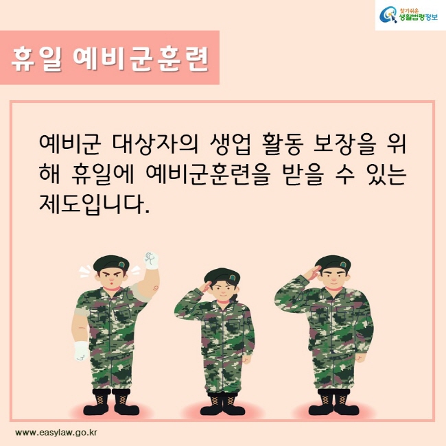 찾기쉬운생활법령정보
휴일 예비군훈련
예비군 대상자의 생업 활동 보장을 위해 휴일에 예비군훈련을 받을 수 있는 제도입니다. 
www.easylaw.go.kr