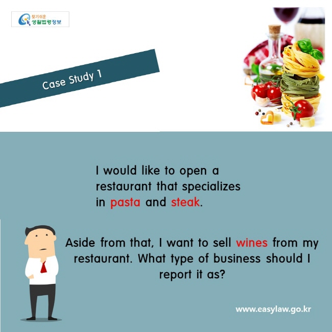                   Case Study 1   
I would like to open a restaurant that specializes in pasta and steak.
Aside from that, I want to sell wines from my restaurant. What type of business should I report it as?
www.easylaw.go.kr
