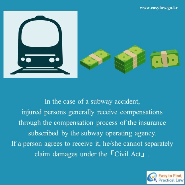 In the case of a subway accident, injured persons generally receive compensations through the compensation process of the insurance subscribed by the subway operating agency. If a person agrees to receive it, he/she cannot separately claim damages under the「Civil Act」. 