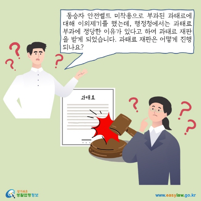 동승자 안전벨트 미착용으로 부과된 과태료에 대해 이의제기를 했는데, 행정청에서는 과태료 부과에 정당한 이유가 있다고 하여 과태료 재판을 받게 되었습니다. 과태료 재판은 어떻게 진행되나요?
찾기쉬운 생활법령정보 로고 
www.easylaw.go.kr