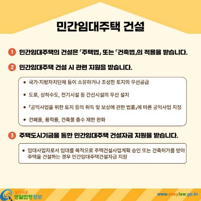 민간임대주택 건설 1. 민간임대주택의 건설은 「주택법」 또는 「건축법」의 적용을 받습니다. 2. ㅇ민간임대주택 건설 시 관련 지원을 받습니다. ㆍ 국가ㆍ지방자치단체 등이 소유하거나 조성한 토지의 우선공급 ㆍ 도로, 상하수도, 전기시설 등 간선시설의 우선 설치 ㆍ 「공익사업을 위한 토지 등의 취득 및 보상에 관한 법률」에 따른 공익사업 지정 ㆍ 건폐율, 용적률, 건축물 층수 제한 완화 3. 주택도시기금을 통한 민간임대주택 건설자금 지원을 받습니다. ㆍ 임대사업자로서 임대를 목적으로 주택건설사업계획 승인 또는 건축허가를 받아 주택을 건설하는 경우 민간임대주택건설자금 지원