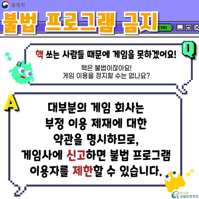 불법 프로그램 금지  핵 쓰는 사람들 때문에 게임을 못하겠어요!  핵은 불법이잖아! 게임 이용을 정지할 수는 없나요?  대부분의 게임 회사는 부정 이용 제재에 대한 약관을 명시하므로, 게임사에 신고하면 불법 프로그램 이용자를 제한 할 수 있습니다.