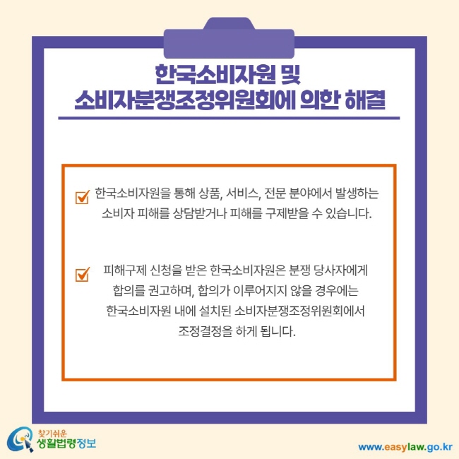 한국소비자원 및 소비자분쟁조정위원회에 의한 해결 한국소비자원을 통해 상품, 서비스, 전문 분야에서 발생하는 소비자 피해를 상담받거나 피해를 구제받을 수 있습니다. 피해구제 신청을 받은 한국소비자원은 분쟁 당사자에게 협의를 권고하며, 합의가 이루어지지 않을 경우에는 한국소비자원 내에 설치된 소비자분쟁조정위원회에서 조정결정을 하게 됩니다.