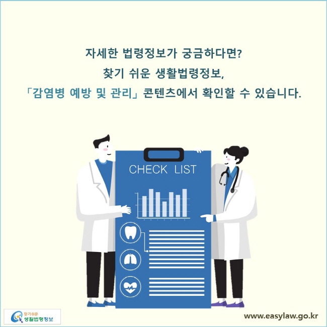 자세한 법령정보가 궁금하다면? 찾기 쉬운 생활법령정보, 「감염병 예방 및 관리」 콘텐츠에서 확인할 수 있습니다. 