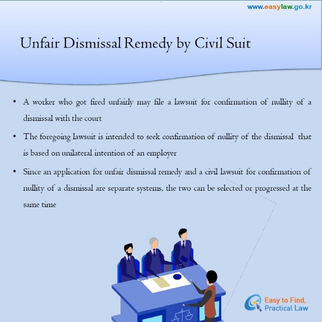 Unfair Dismissal Remedy by Civil Suit

● A worker who got fired unfairly may file a lawsuit for confirmation of nullity of a dismissal with the court
● The foregoing lawsuit is intended to seek confirmation of nullity of the dismissal  that is based on unilateral intention of an employer
● Since an application for unfair dismissal remedy and a civil lawsuit for confirmation of nullity of a dismissal are separate systems, the two can be selected or progressed at the same time