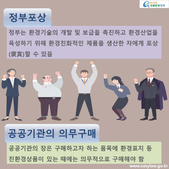 정부포상. 정부는 환경기술의 개발 및 보급을 촉진하고 환경산업을 육성하기 위해 환경친화적인 제품을 생산한 자에게 포상(褒賞)할 수 있음 공공기관의 의무구매. 공공기관의 장은 구매하고자 하는 품목에 환경표지 등 친환경상품이 있는 때에는 의무적으로 구매해야 함