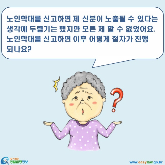 www.easylaw.go.kr 찾기쉬운 생활법령정보 로고 노인학대를 신고하면 제 신분이 노출될 수 있다는 생각에 두렵기는 했지만 모른 체 할 수 없었어요. 노인학대를 신고하면 이후 어떻게 절차가 진행되나요?