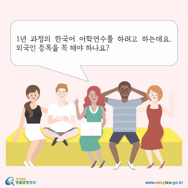 1년 과정의 한국어 어학연수를 하려고 하는데요. 외국인 등록을 꼭 해야 하나요? 찾기쉬운생활법령정보 로고 www.easylaw.go.kr