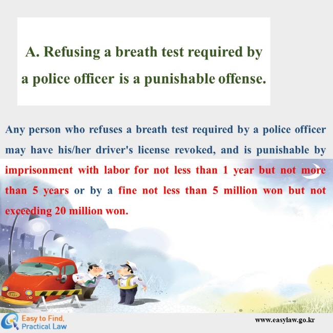 A. Refusing a breath test required by a police officer is a punishable offense. Any person who refuses a breath test required by a police officer may have his/her driver's license revoked, and is punishable by imprisonment with labor for not less than 1 year but not more than 5 years or by a fine not less than 5 million won but not exceeding 20 million won.