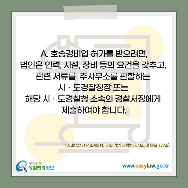 호송경비업 허가를 받으려면, 법인은 인력, 시설, 장비 등의 요건을 갖추고,  관련 서류를  주사무소를 관할하는  시ㆍ도경찰청장 또는  해당 시ㆍ도경찰청 소속의 경찰서장에게  제출하여야 합니다.