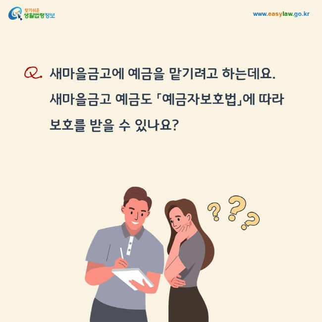 질문: 새마을금고에 예금을 맡기려고 하는데요. 새마을금고 예금도 「예금자보호법」에 따라  보호를 받을 수 있나요?