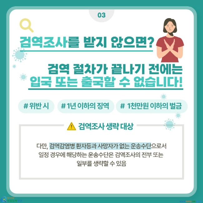검역 절차가 끝나기 전에는 입국 또는 출국할 수 없습니다! 위반 시 1년 이하의 징역 또는 1천만원 이하의 벌금. 검역조사 생략 대상: 다만, 검역감염병 환자등과 사망자가 없는 운송수단으로서 일정 경우에 해당하는 운송수단은 검역조사의 전부 또는 일부를 생략할 수 있음