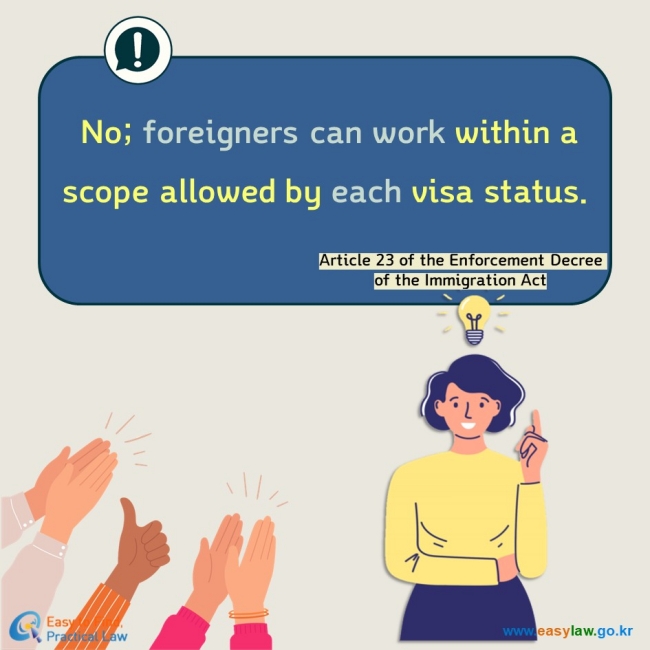 No; foreigners can work within a scope allowed by each visa status. Article 23 of the Enforcement Decree of the Immigration Act 