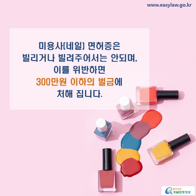 www.easylaw.go.kr 미용사(네일) 면허증은 빌리거나 빌려주어서는 안되며, 이를 위반하면 300만원 이하의 벌금에 처해 집니다.