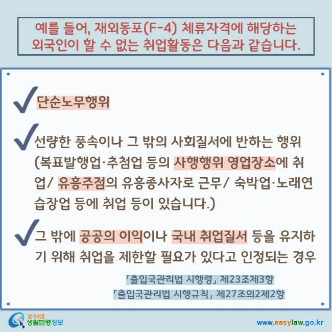 예를 들어, 재외동포(F-4) 체류자격에 해당하는 외국인이 할 수 없는 취업활동은 다음과 같습니다. V 단순노무행위 V 선량한 풍속이나 그 밖의 사회질서에 반하는 행위(복표발행업·추첨업 등의 사행행위 영업장소에 취업/ 유흥주점의 유흥종사자로 근무/ 숙박업·노래연습장업 등에 취업 등이 있습니다.) V 그 밖에 공공의 이익이나 국내 취업질서 등을 유지하기 위해 취업을 제한할 필요가 있다고 인정되는 경우 「출입국관리법 시행령」 제23조제3항 「출입국관리법 시행규칙」 제27조의2제2항 