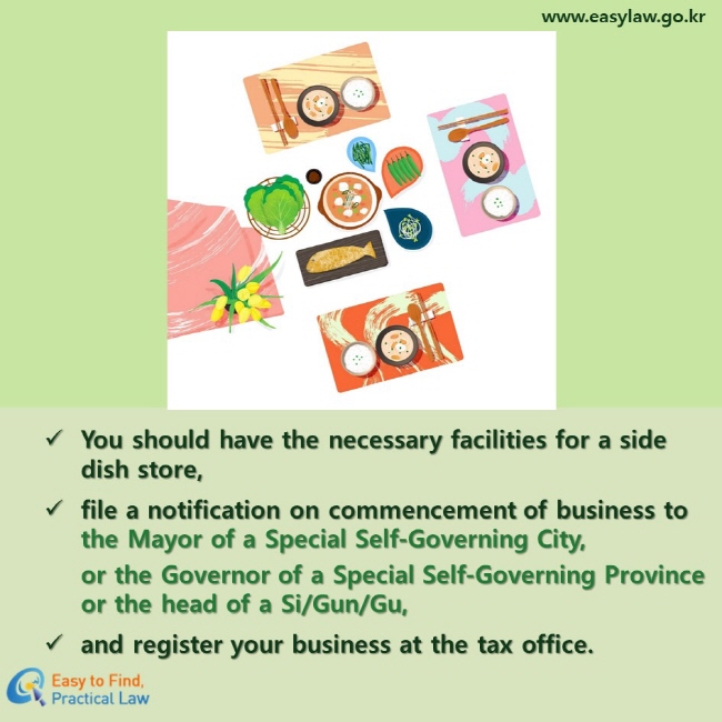 You should have the necessary facilities for a side dish store, 
file a notification on commencement of business to the Mayor of a Special Self-Governing City, or the Governor of a Special Self-Governing Province or the head of a Si/Gun/Gu,
and register your business at the tax office.