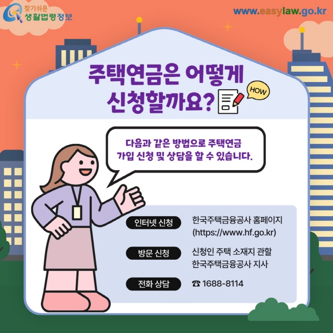 주택연금은 어떻게 신청할까요? 다음과 같은 방법으로 주택연금  가입 신청 및 상담을 할 수 있습니다. 인터넷 신청 한국주택금융공사 홈페이지(https://www.hf.go.kr) 방문 신청 신청인 주택 소재지 관할  한국주택금융공사 지사 전화 상담 ☎ 1688-8114