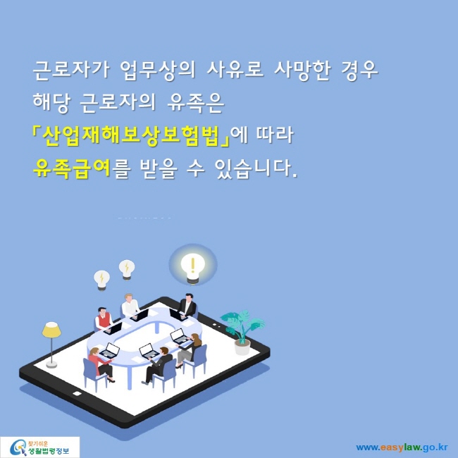 근로자가 업무상의 사유로 사망한 경우
해당 근로자의 유족은
「산업재해보상보험법」에 따라 
유족급여를 받을 수 있습니다.