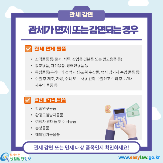관세가 면제 또는 감면되는 경우, 관세면제물품 소액물품 등(문서, 서류, 상업용 견본품 또는 광고용품 등) 종교용품, 자선용품, 장애인용품 등 특정물품(우리나라 선박 채집·포획 수산물, 행사 참가자 수입 물품 등) 수출 후 제조, 가공, 수리 또는 사용 없이 수출신고 수리 후 2년내 재수입 물품 등, 관세감면물품, 학술연구용품 환경오염방지물품  여행자 휴대품 및 이사물품  손상물품 해외임가공물품
