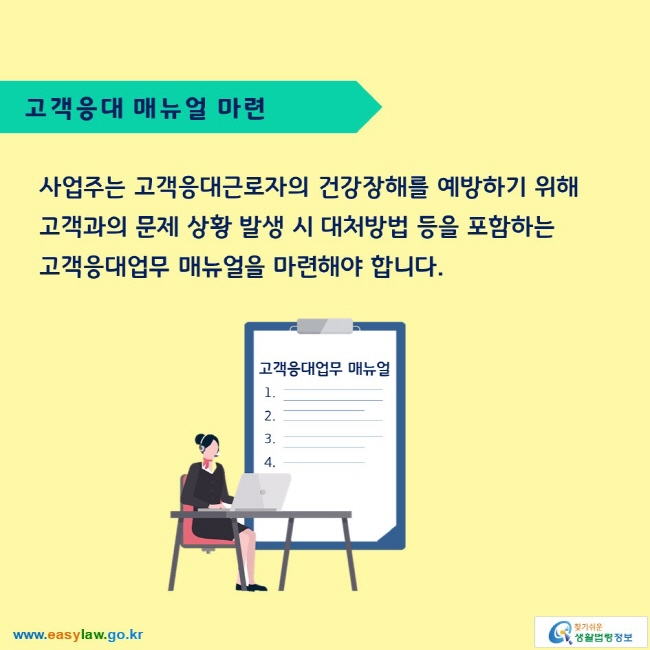 고객응대 매뉴얼 마련

사업주는 고객응대근로자의 건강장해를 예방하기 위해 고객과의 문제 상황 발생 시 대처방법 등을 포함하는 고객응대업무 매뉴얼을 마련해야 합니다.

고객응대업무 매뉴얼
1._ 2._ 3._ 4._