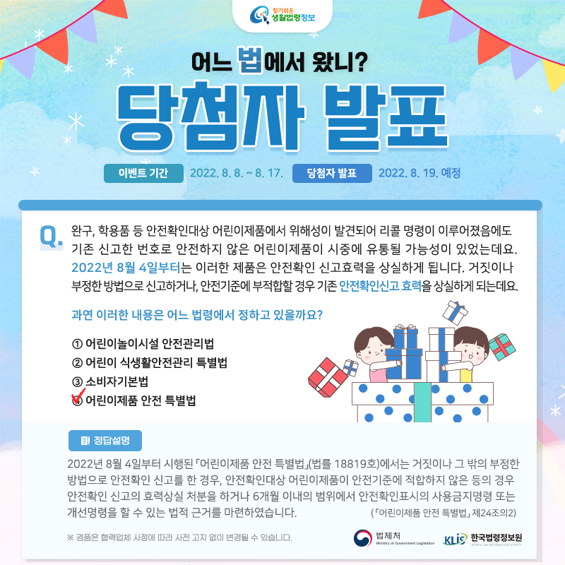 찾기 쉬운 생활법령정보&#10;어느 법에서 왔니?&#10;당첨자 발표&#10;이벤트 기간: 2022. 8. 8.~8. 17.&#10;당첨자 발표: 2022. 8. 19. 예정&#10;Q. 완구, 학용품 등 안전확인대상 어린이제품에서 위해성이 발견되어 리콜 명령이 이루어졌음에도 기존 신고한 번호로 안전하지 않은 어린이제품이 시중에 유통될 가능성이 있었는데요.  &#10;   2022년 8월 4일부터는 이러한 제품은 안전확인 신고효력을 상실하게 됩니다. 거짓이나 부정한 방법으로 신고하거나, 안전기준에 부적합할 경우 기존 안전확인신고 효력을 상실하게 되는데요.&#10;&#10;   과연 이러한 내용은 어느 법령에서 정하고 있을까요?&#10;&#10;   ① 어린이놀이시설 안전관리법&#10;   ② 어린이 식생활안전관리 특별법&#10;   ③ 소비자기본법&#10;   ④ 어린이제품 안전 특별법&#10;&#10;정답: ④ 어린이제품 안전 특별법&#10;&#10;2022년 8월 4일부터 시행된 「어린이제품 안전 특별법」(법률 18819호)에서는 거짓이나 그 밖의 부정한 방법으로 안전확인 신고를 한 경우, 안전확인대상 어린이제품이 안전기준에 적합하지 않은 등의 경우 안전확인 신고의 효력상실 처분을 하거나 6개월 이내의 범위에서 안전확인표시의 사용금지명령 또는 개선명령을 할 수 있는 법적 근거를 마련하였습니다.&#10;( 「어린이제품 안전 특별법」 제24조의2)&#10;&#10;※ 경품은 협력업체 사정에 따라 사전 고지 없이 변경될 수 있습니다.&#10;법제처 한국법령정보원&#10;&#10;&#10;&#10;&#10;&#10;&#10;&#10;