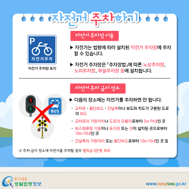 자전거 주차하기 자전거 주차장 이용 ▶ 자전거는 법령에 따라 설치된&nbsp;자전거 주차장에 주차할 수 있습니다. ▶ 자전거 주차장은 「주차장법」에 따른 노상주차장, 노외주차장, 부설주차장 등에 설치됩니다. 자전거 주차 금지 장소 ▶ 다음의 장소에는 자전거를 주차하면 안 됩니다. ㆍ 교차로ㆍ횡단보도ㆍ건널목이나 보도와 차도가 구분된&nbsp;도로의&nbsp;보도 ㆍ 교차로의 가장자리나 도로의 모퉁이로부터 5m 이내인 곳 ㆍ 버스정류장 기둥이나 표지판 또는 선이 설치된 곳으로부터 10m 이내인 곳 ㆍ&nbsp;건널목의 가장자리 또는 횡단보도로부터 10m 이내인 곳 등 ※ 주차 금지 장소에 자전거를 주차할 경우&nbsp;범칙금 2만원 부과